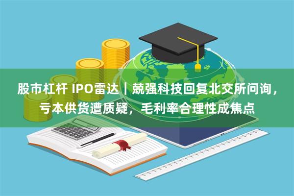 股市杠杆 IPO雷达｜兢强科技回复北交所问询，亏本供货遭质疑，毛利率合理性成焦点