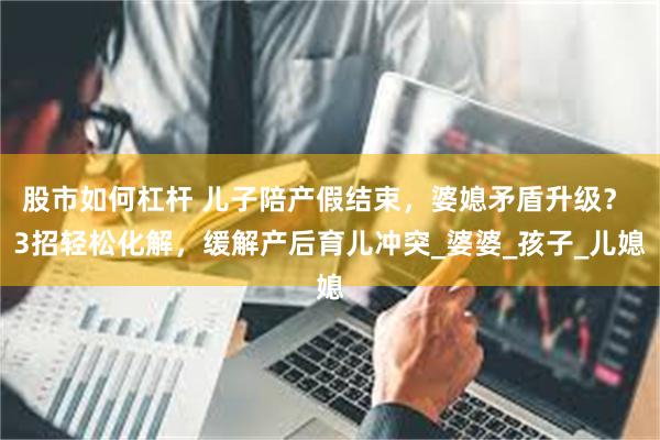 股市如何杠杆 儿子陪产假结束，婆媳矛盾升级？ 3招轻松化解，缓解产后育儿冲突_婆婆_孩子_儿媳