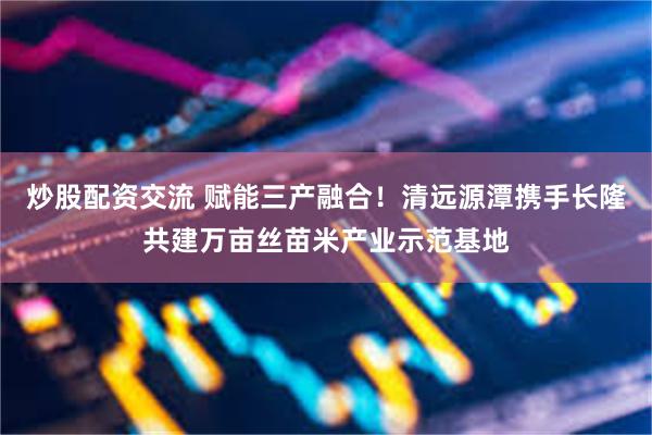 炒股配资交流 赋能三产融合！清远源潭携手长隆共建万亩丝苗米产业示范基地