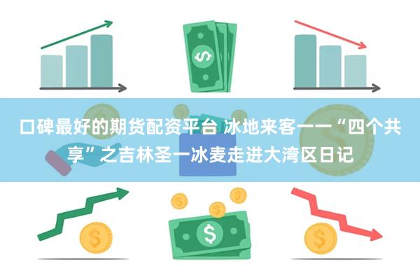 口碑最好的期货配资平台 冰地来客一一“四个共享”之吉林圣一冰麦走进大湾区日记