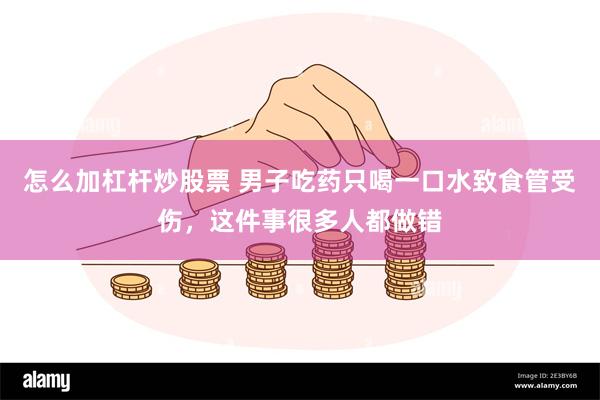 怎么加杠杆炒股票 男子吃药只喝一口水致食管受伤，这件事很多人都做错