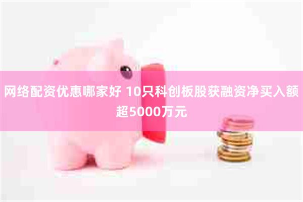 网络配资优惠哪家好 10只科创板股获融资净买入额超5000万元