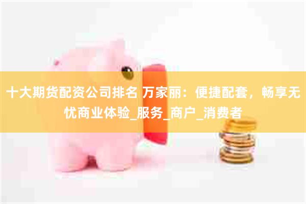 十大期货配资公司排名 万家丽：便捷配套，畅享无忧商业体验_服务_商户_消费者