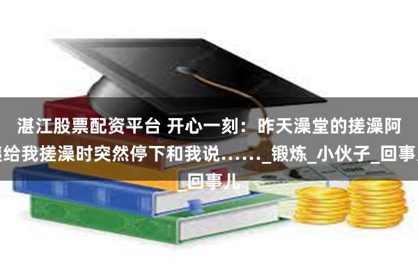 湛江股票配资平台 开心一刻：昨天澡堂的搓澡阿姨给我搓澡时突然停下和我说……_锻炼_小伙子_回事儿