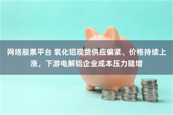 网络股票平台 氧化铝现货供应偏紧、价格持续上涨，下游电解铝企业成本压力陡增