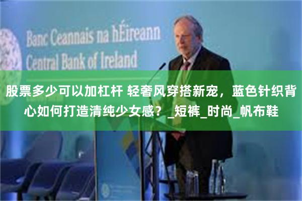 股票多少可以加杠杆 轻奢风穿搭新宠，蓝色针织背心如何打造清纯少女感？_短裤_时尚_帆布鞋