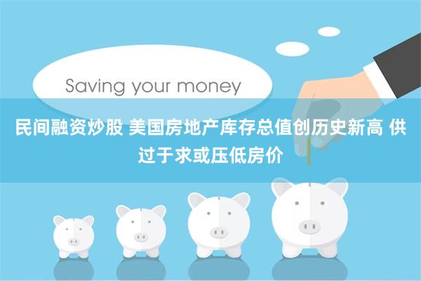 民间融资炒股 美国房地产库存总值创历史新高 供过于求或压低房价