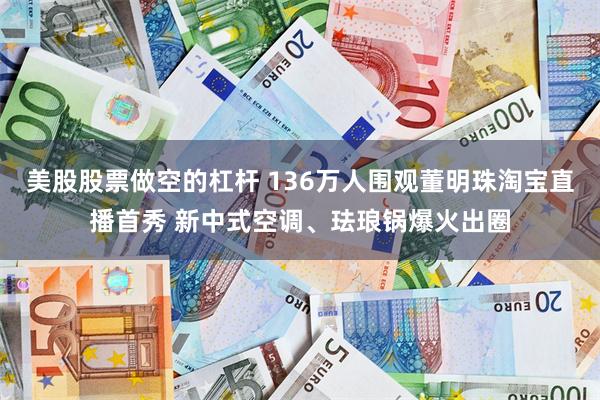 美股股票做空的杠杆 136万人围观董明珠淘宝直播首秀 新中式空调、珐琅锅爆火出圈