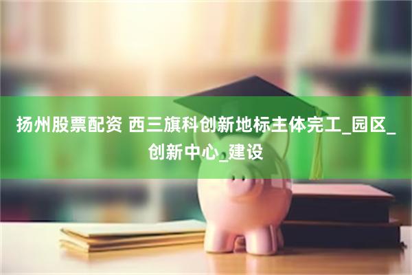 扬州股票配资 西三旗科创新地标主体完工_园区_创新中心_建设
