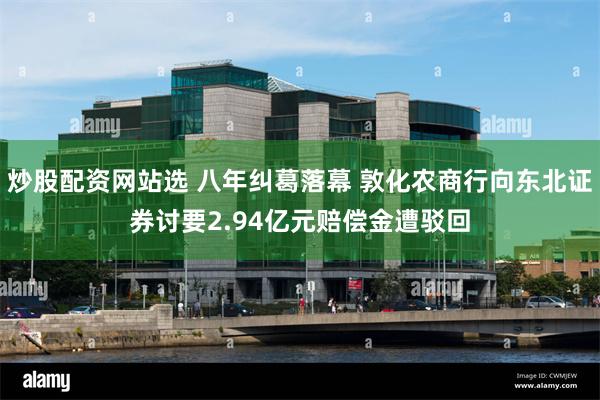 炒股配资网站选 八年纠葛落幕 敦化农商行向东北证券讨要2.94亿元赔偿金遭驳回