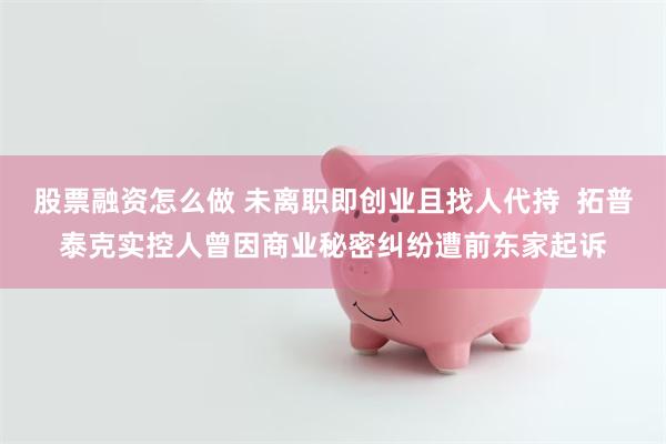 股票融资怎么做 未离职即创业且找人代持  拓普泰克实控人曾因商业秘密纠纷遭前东家起诉