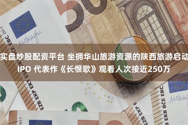 实盘炒股配资平台 坐拥华山旅游资源的陕西旅游启动IPO 代表作《长恨歌》观看人次接近250万