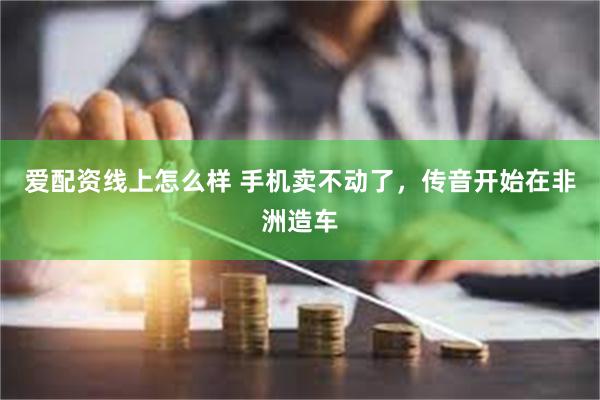 爱配资线上怎么样 手机卖不动了，传音开始在非洲造车