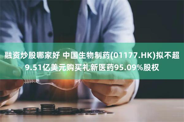 融资炒股哪家好 中国生物制药(01177.HK)拟不超9.51亿美元购买礼新医药95.09%股权
