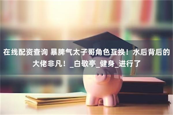 在线配资查询 暴脾气太子哥角色互换！水后背后的大佬非凡！_白敬亭_健身_进行了