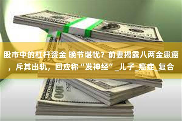 股市中的杠杆资金 晚节堪忧？前妻揭露八两金患癌，斥其出轨，回应称“发神经”_儿子_癌症_复合