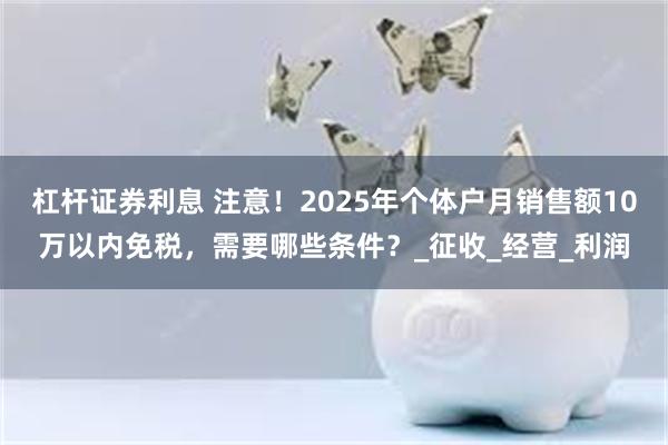 杠杆证券利息 注意！2025年个体户月销售额10万以内免税，需要哪些条件？_征收_经营_利润
