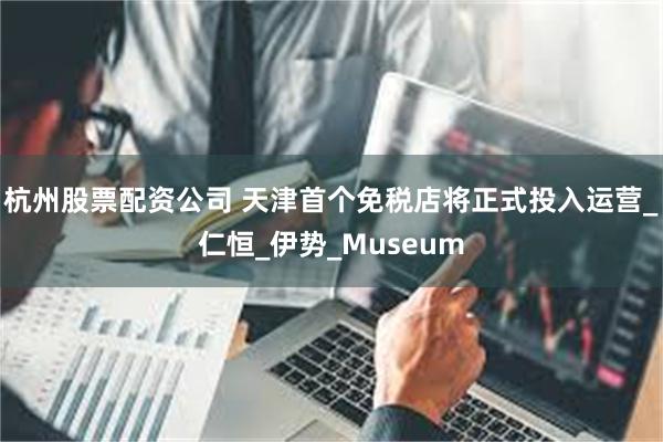 杭州股票配资公司 天津首个免税店将正式投入运营_仁恒_伊势_Museum