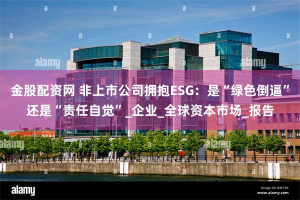 金股配资网 非上市公司拥抱ESG：是“绿色倒逼”还是“责任自觉”_企业_全球资本市场_报告