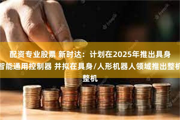 配资专业股票 新时达：计划在2025年推出具身智能通用控制器 并拟在具身/人形机器人领域推出整机