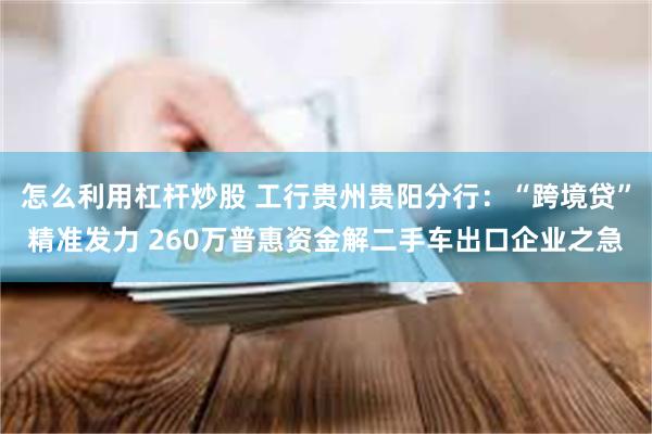 怎么利用杠杆炒股 工行贵州贵阳分行：“跨境贷”精准发力 260万普惠资金解二手车出口企业之急