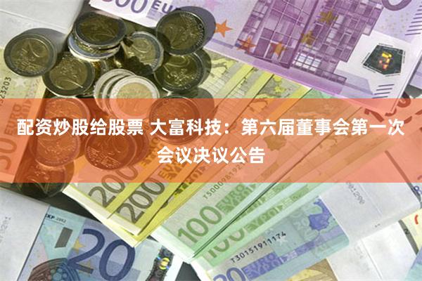 配资炒股给股票 大富科技：第六届董事会第一次会议决议公告