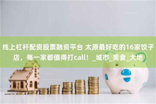 线上杠杆配资股票融资平台 太原最好吃的16家饺子店，每一家都值得打call！_城市_美食_大地
