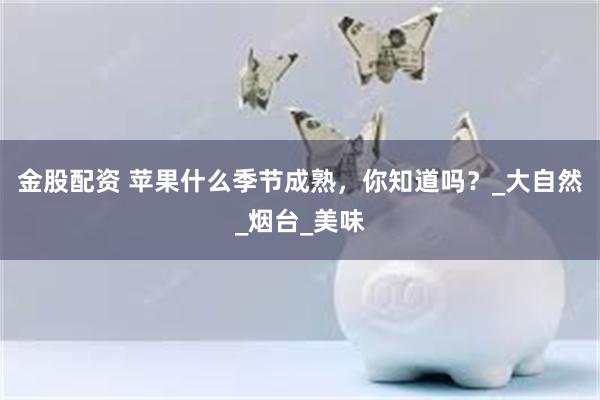 金股配资 苹果什么季节成熟，你知道吗？_大自然_烟台_美味
