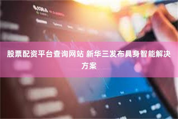 股票配资平台查询网站 新华三发布具身智能解决方案