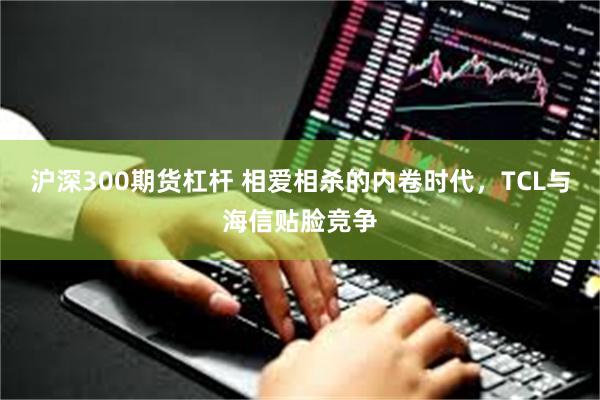 沪深300期货杠杆 相爱相杀的内卷时代，TCL与海信贴脸竞争