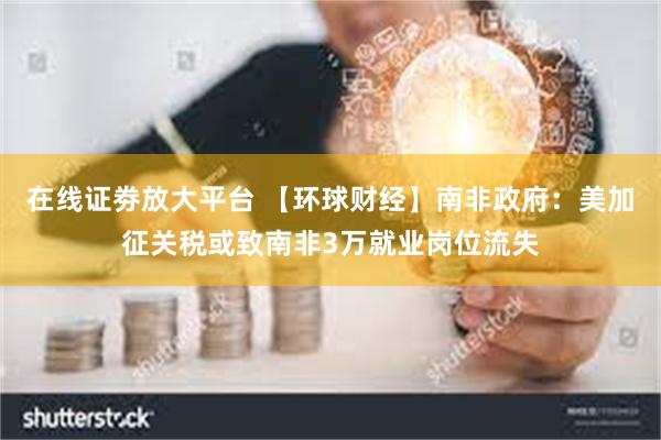 在线证劵放大平台 【环球财经】南非政府：美加征关税或致南非3万就业岗位流失