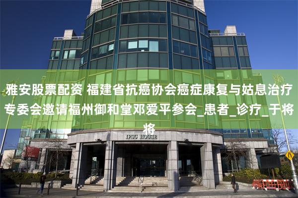 雅安股票配资 福建省抗癌协会癌症康复与姑息治疗专委会邀请福州御和堂邓爱平参会_患者_诊疗_于将