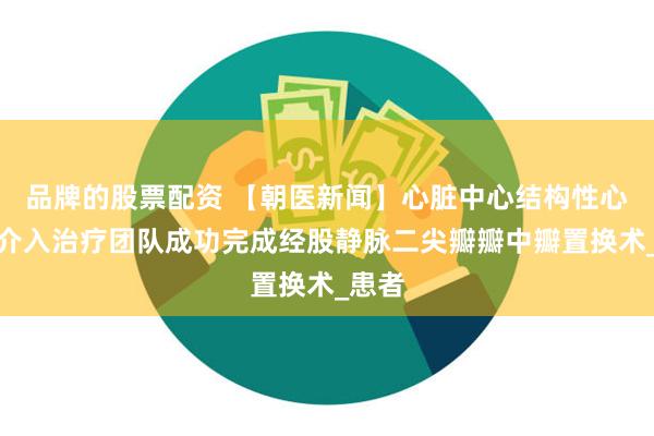 品牌的股票配资 【朝医新闻】心脏中心结构性心脏病介入治疗团队成功完成经股静脉二尖瓣瓣中瓣置换术_患者