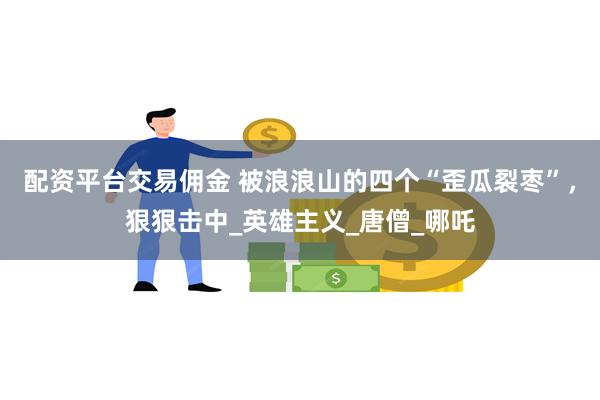 配资平台交易佣金 被浪浪山的四个“歪瓜裂枣”，狠狠击中_英雄主义_唐僧_哪吒