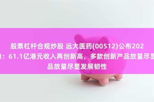 股票杠杆合规炒股 远大医药(00512)公布2025中期业绩：61.1亿港元收入再创新高，多款创新产品放量尽显发展韧性