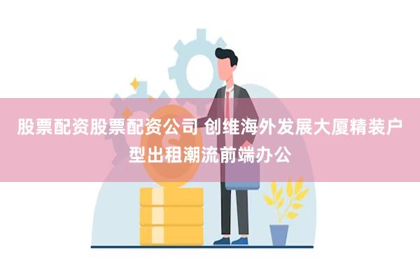 股票配资股票配资公司 创维海外发展大厦精装户型出租潮流前端办公