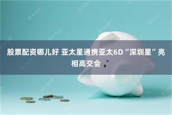 股票配资哪儿好 亚太星通携亚太6D“深圳星”亮相高交会