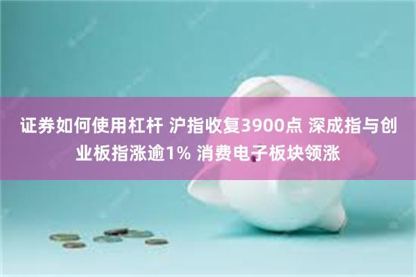 证券如何使用杠杆 沪指收复3900点 深成指与创业板指涨逾1% 消费电子板块领涨